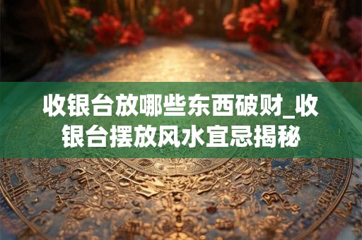 收银台放哪些东西破财_收银台摆放风水宜忌揭秘