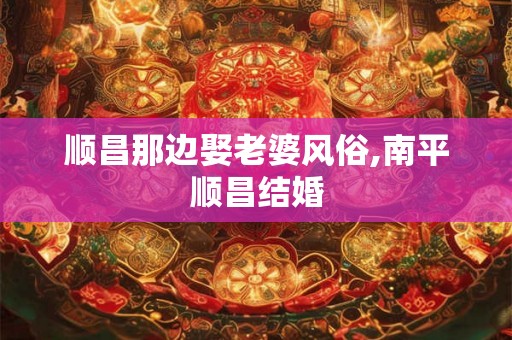 顺昌那边娶老婆风俗,南平顺昌结婚