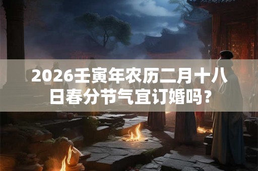2026壬寅年农历二月十八日春分节气宜订婚吗? 2026壬寅年农历二月十八日春分节气宜订婚吗?