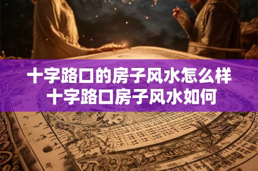 十字路口的房子风水怎么样 十字路口房子风水如何 十字路口的房子风水怎么样 十字路口房子风水如何
