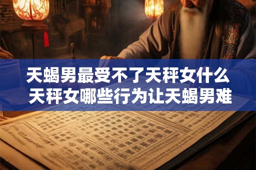 天蝎男最受不了天秤女什么 天秤女哪些行为让天蝎男难以忍受