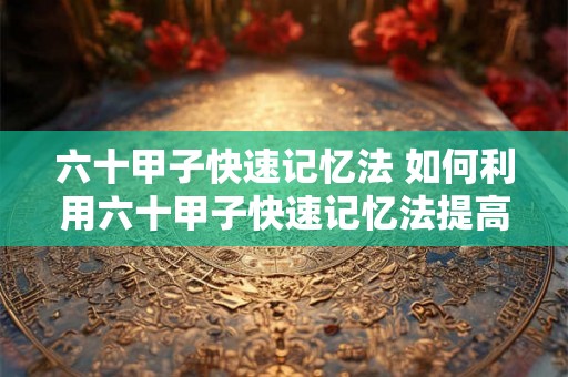六十甲子快速记忆法 如何利用六十甲子快速记忆法提高记忆能力