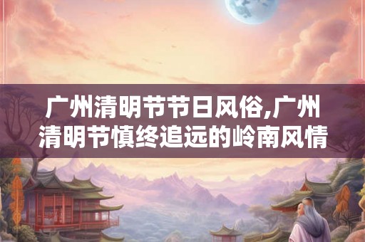 广州清明节节日风俗,广州清明节慎终追远的岭南风情