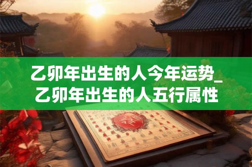 乙卯年出生的人今年运势_乙卯年出生的人五行属性