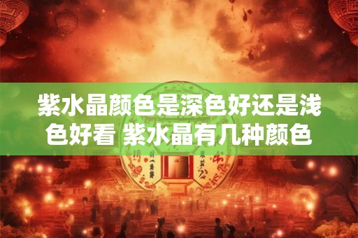 紫水晶颜色是深色好还是浅色好看 紫水晶有几种颜色 紫水晶颜色是深色好还是浅色好看 紫水晶有几种颜色