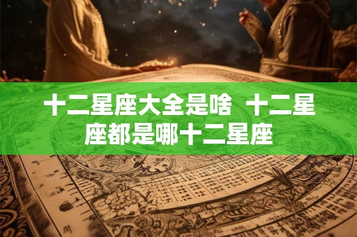 十二星座大全是啥  十二星座都是哪十二星座