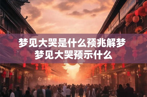 梦见大哭是什么预兆解梦 梦见大哭预示什么