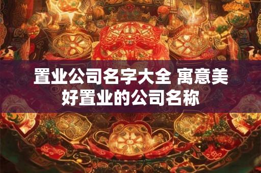 置业公司名字大全 寓意美好置业的公司名称 置业公司名字大全 寓意美好置业的公司名称
