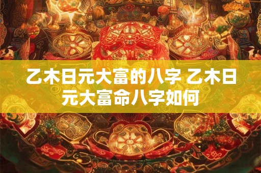 乙木日元大富的八字 乙木日元大富命八字如何 乙木日元大富的八字 乙木日元大富命八字如何