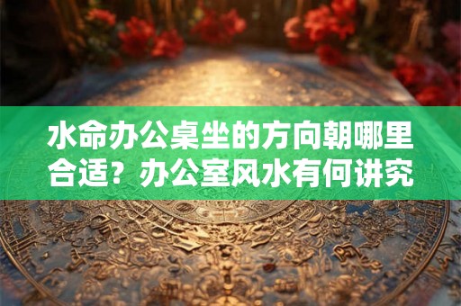 水命办公桌坐的方向朝哪里合适？办公室风水有何讲究？