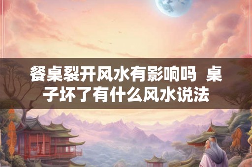 餐桌裂开风水有影响吗  桌子坏了有什么风水说法
