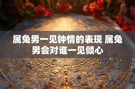 属兔男一见钟情的表现 属兔男会对谁一见倾心
