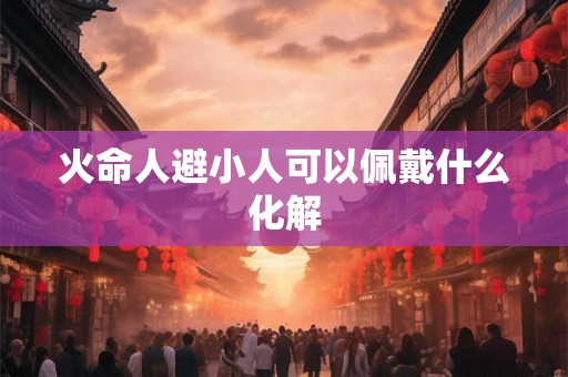火命人避小人可以佩戴什么化解 火命人避小人可以佩戴什么化解