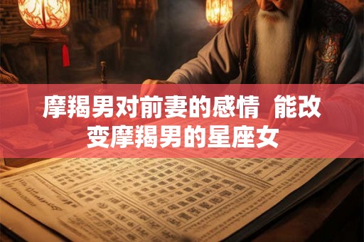 摩羯男对前妻的感情  能改变摩羯男的星座女