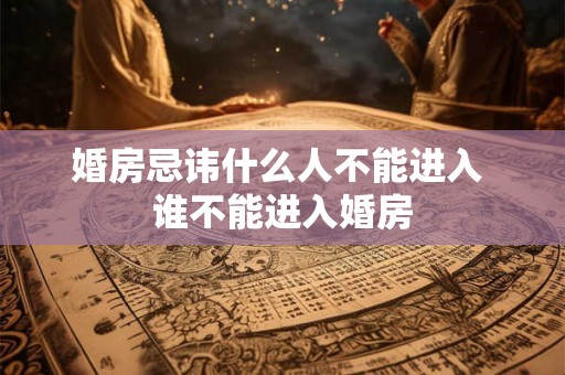 婚房忌讳什么人不能进入 谁不能进入婚房