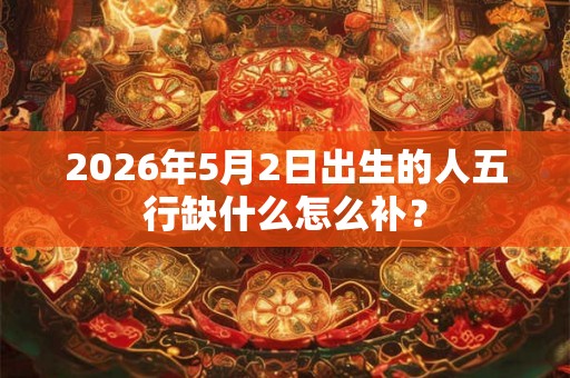 2026年5月2日出生的人五行缺什么怎么补？