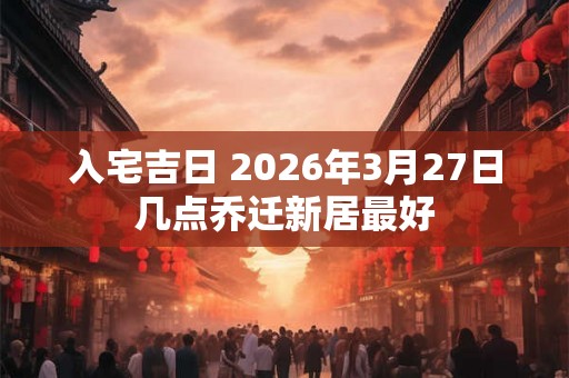 入宅吉日 2026年3月27日几点乔迁新居最好