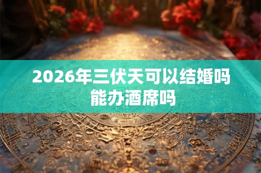 2026年三伏天可以结婚吗 能办酒席吗