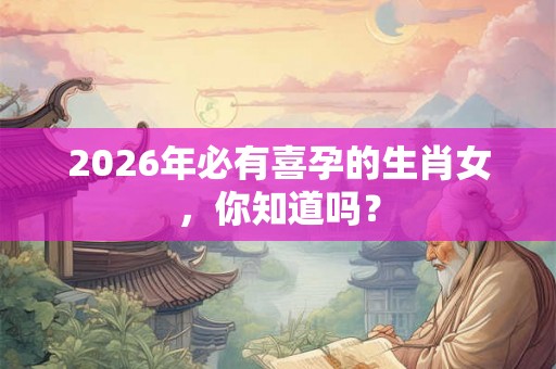 2026年必有喜孕的生肖女，你知道吗？
