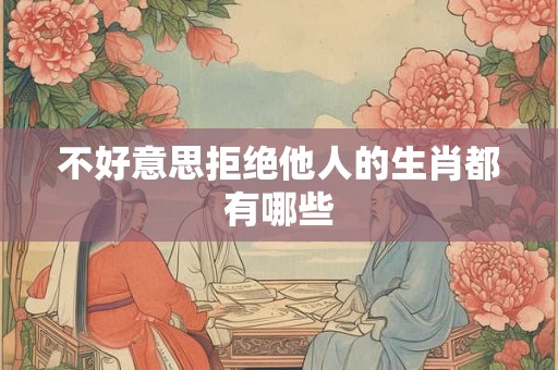 不好意思拒绝他人的生肖都有哪些 不好意思拒绝他人的生肖都有哪些