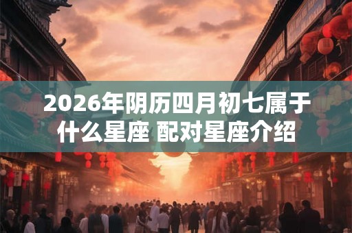 2026年阴历四月初七属于什么星座 配对星座介绍