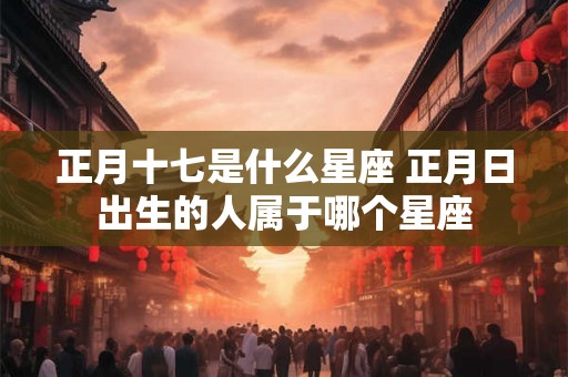 正月十七是什么星座 正月日出生的人属于哪个星座