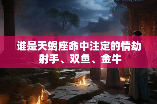 谁是天蝎座命中注定的情劫 射手、双鱼、金牛