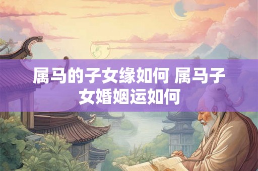 属马的子女缘如何 属马子女婚姻运如何