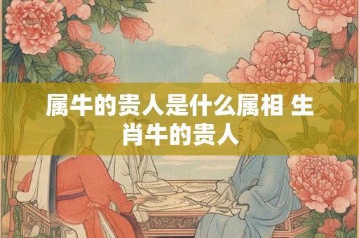属牛的贵人是什么属相 生肖牛的贵人