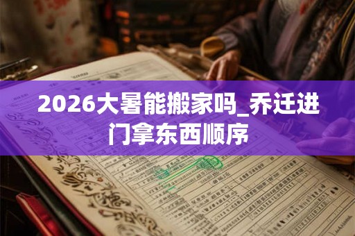 2026大暑能搬家吗_乔迁进门拿东西顺序 2026大暑能搬家吗_乔迁进门拿东西顺序