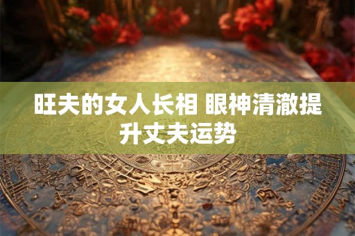 旺夫的女人长相 眼神清澈提升丈夫运势 旺夫的女人长相 眼神清澈提升丈夫运势