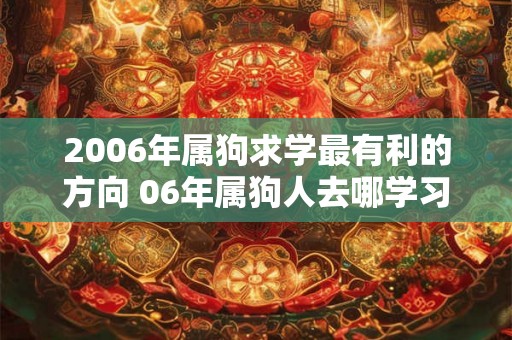 2006年属狗求学最有利的方向 06年属狗人去哪学习好 2006年属狗求学最有利的方向 06年属狗人去哪学习好