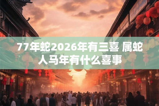 77年蛇2026年有三喜 属蛇人马年有什么喜事 77年蛇2026年有三喜 属蛇人马年有什么喜事