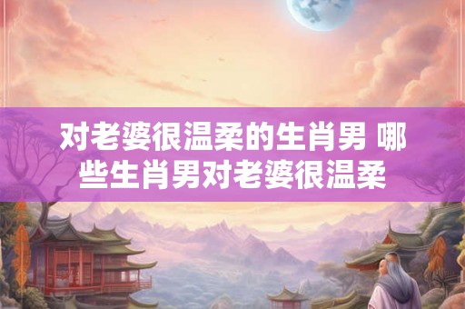 对老婆很温柔的生肖男 哪些生肖男对老婆很温柔