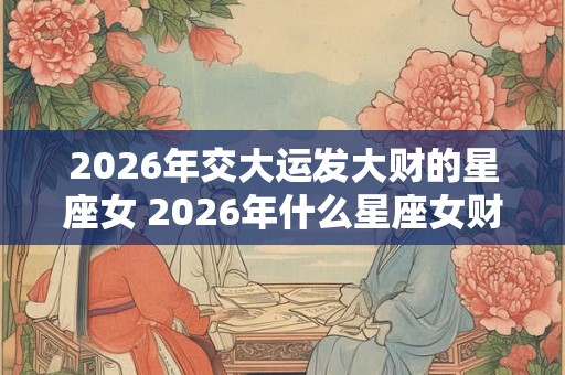2026年交大运发大财的星座女 2026年什么星座女财运暴涨