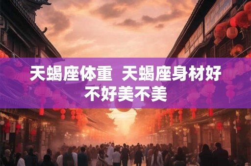 天蝎座体重 天蝎座身材好不好美不美 天蝎座体重 天蝎座身材好不好美不美