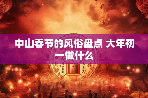 中山春节的风俗盘点 大年初一做什么 中山春节的风俗盘点 大年初一做什么