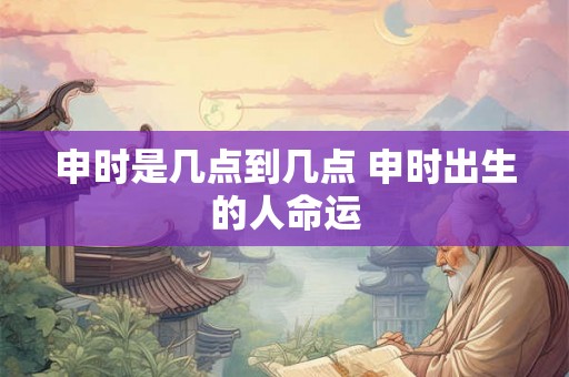 申时是几点到几点 申时出生的人命运