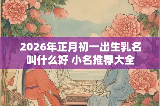 2026年正月初一出生乳名叫什么好 小名推荐大全