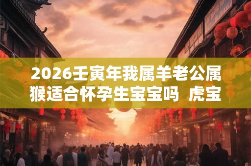 2026壬寅年我属羊老公属猴适合怀孕生宝宝吗  虎宝宝命好不好
