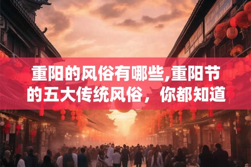 重阳的风俗有哪些,重阳节的五大传统风俗,你都知道吗? 重阳的风俗有哪些,重阳节的五大传统风俗,你都知道吗?