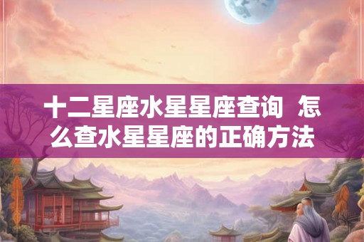 十二星座水星星座查询 怎么查水星星座的正确方法 十二星座水星星座查询 怎么查水星星座的正确方法