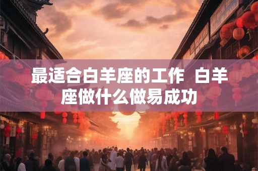 最适合白羊座的工作 白羊座做什么做易成功 最适合白羊座的工作 白羊座做什么做易成功