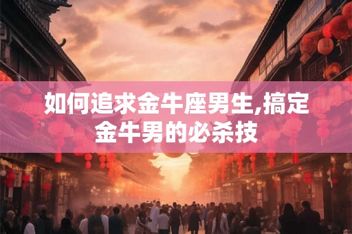 如何追求金牛座男生,搞定金牛男的必杀技