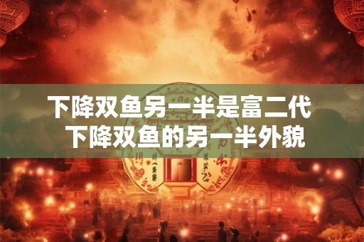 下降双鱼另一半是富二代  下降双鱼的另一半外貌