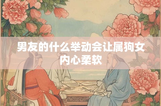 男友的什么举动会让属狗女内心柔软 男友的什么举动会让属狗女内心柔软