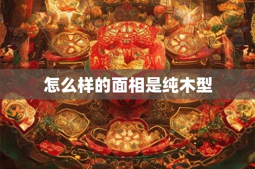 怎么样的面相是纯木型 怎么样的面相是纯木型