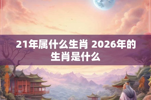 21年属什么生肖 2026年的生肖是什么 21年属什么生肖 2026年的生肖是什么