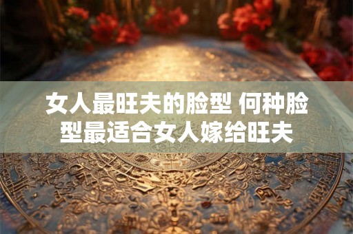 女人最旺夫的脸型 何种脸型最适合女人嫁给旺夫