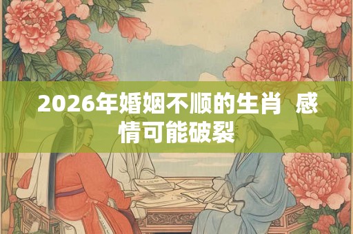 2026年婚姻不顺的生肖  感情可能破裂